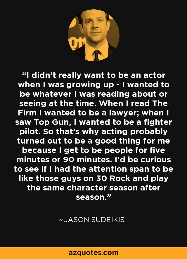 I didn't really want to be an actor when I was growing up - I wanted to be whatever I was reading about or seeing at the time. When I read The Firm I wanted to be a lawyer; when I saw Top Gun, I wanted to be a fighter pilot. So that's why acting probably turned out to be a good thing for me because I get to be people for five minutes or 90 minutes. I'd be curious to see if I had the attention span to be like those guys on 30 Rock and play the same character season after season. - Jason Sudeikis