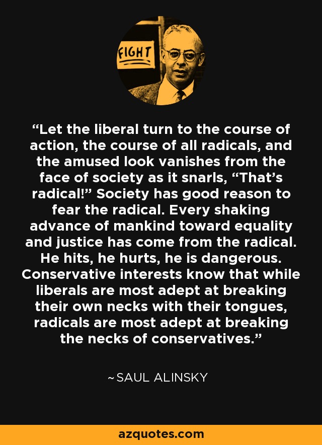 Let the liberal turn to the course of action, the course of all radicals, and the amused look vanishes from the face of society as it snarls, “That’s radical!” Society has good reason to fear the radical. Every shaking advance of mankind toward equality and justice has come from the radical. He hits, he hurts, he is dangerous. Conservative interests know that while liberals are most adept at breaking their own necks with their tongues, radicals are most adept at breaking the necks of conservatives. - Saul Alinsky