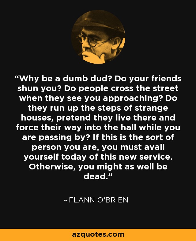 Why be a dumb dud? Do your friends shun you? Do people cross the street when they see you approaching? Do they run up the steps of strange houses, pretend they live there and force their way into the hall while you are passing by? If this is the sort of person you are, you must avail yourself today of this new service. Otherwise, you might as well be dead. - Flann O'Brien