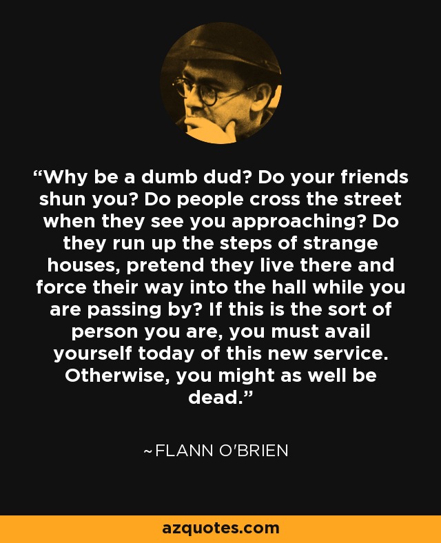 Why be a dumb dud? Do your friends shun you? Do people cross the street when they see you approaching? Do they run up the steps of strange houses, pretend they live there and force their way into the hall while you are passing by? If this is the sort of person you are, you must avail yourself today of this new service. Otherwise, you might as well be dead. - Flann O'Brien