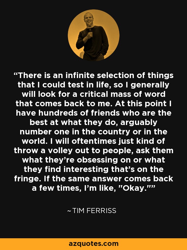 There is an infinite selection of things that I could test in life, so I generally will look for a critical mass of word that comes back to me. At this point I have hundreds of friends who are the best at what they do, arguably number one in the country or in the world. I will oftentimes just kind of throw a volley out to people, ask them what they're obsessing on or what they find interesting that's on the fringe. If the same answer comes back a few times, I'm like, 