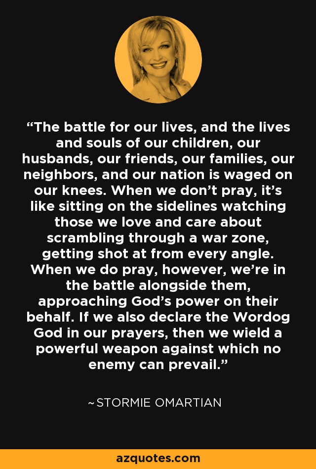 The battle for our lives, and the lives and souls of our children, our husbands, our friends, our families, our neighbors, and our nation is waged on our knees. When we don't pray, it's like sitting on the sidelines watching those we love and care about scrambling through a war zone, getting shot at from every angle. When we do pray, however, we're in the battle alongside them, approaching God's power on their behalf. If we also declare the Wordog God in our prayers, then we wield a powerful weapon against which no enemy can prevail. - Stormie Omartian