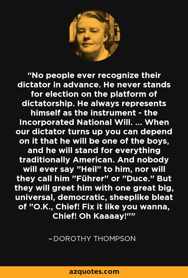 No people ever recognize their dictator in advance. He never stands for election on the platform of dictatorship. He always represents himself as the instrument - the Incorporated National Will. ... When our dictator turns up you can depend on it that he will be one of the boys, and he will stand for everything traditionally American. And nobody will ever say 