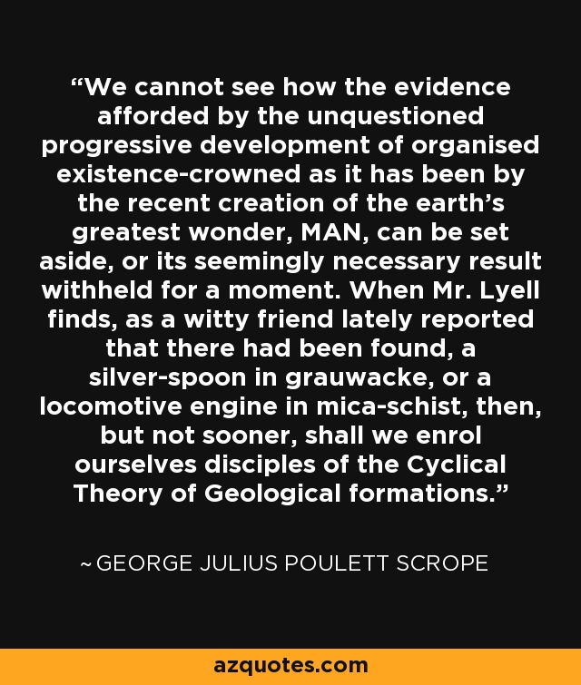 We cannot see how the evidence afforded by the unquestioned progressive development of organised existence-crowned as it has been by the recent creation of the earth's greatest wonder, MAN, can be set aside, or its seemingly necessary result withheld for a moment. When Mr. Lyell finds, as a witty friend lately reported that there had been found, a silver-spoon in grauwacke, or a locomotive engine in mica-schist, then, but not sooner, shall we enrol ourselves disciples of the Cyclical Theory of Geological formations. - George Julius Poulett Scrope