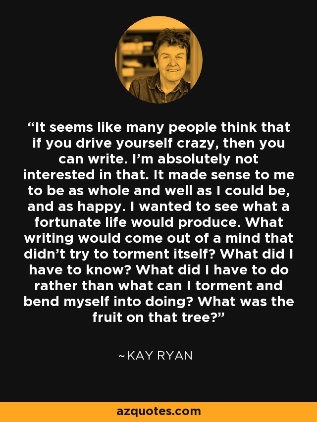 It seems like many people think that if you drive yourself crazy, then you can write. I’m absolutely not interested in that. It made sense to me to be as whole and well as I could be, and as happy. I wanted to see what a fortunate life would produce. What writing would come out of a mind that didn’t try to torment itself? What did I have to know? What did I have to do rather than what can I torment and bend myself into doing? What was the fruit on that tree? - Kay Ryan