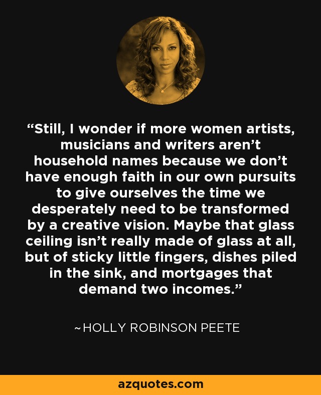 Still, I wonder if more women artists, musicians and writers aren't household names because we don't have enough faith in our own pursuits to give ourselves the time we desperately need to be transformed by a creative vision. Maybe that glass ceiling isn't really made of glass at all, but of sticky little fingers, dishes piled in the sink, and mortgages that demand two incomes. - Holly Robinson Peete