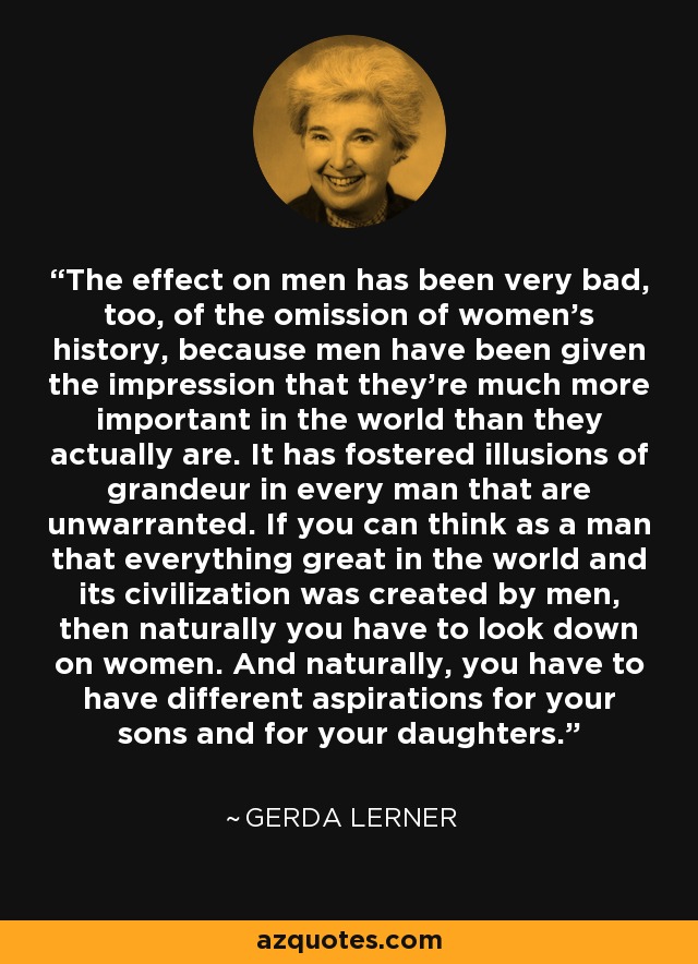 The effect on men has been very bad, too, of the omission of women's history, because men have been given the impression that they're much more important in the world than they actually are. It has fostered illusions of grandeur in every man that are unwarranted. If you can think as a man that everything great in the world and its civilization was created by men, then naturally you have to look down on women. And naturally, you have to have different aspirations for your sons and for your daughters. - Gerda Lerner