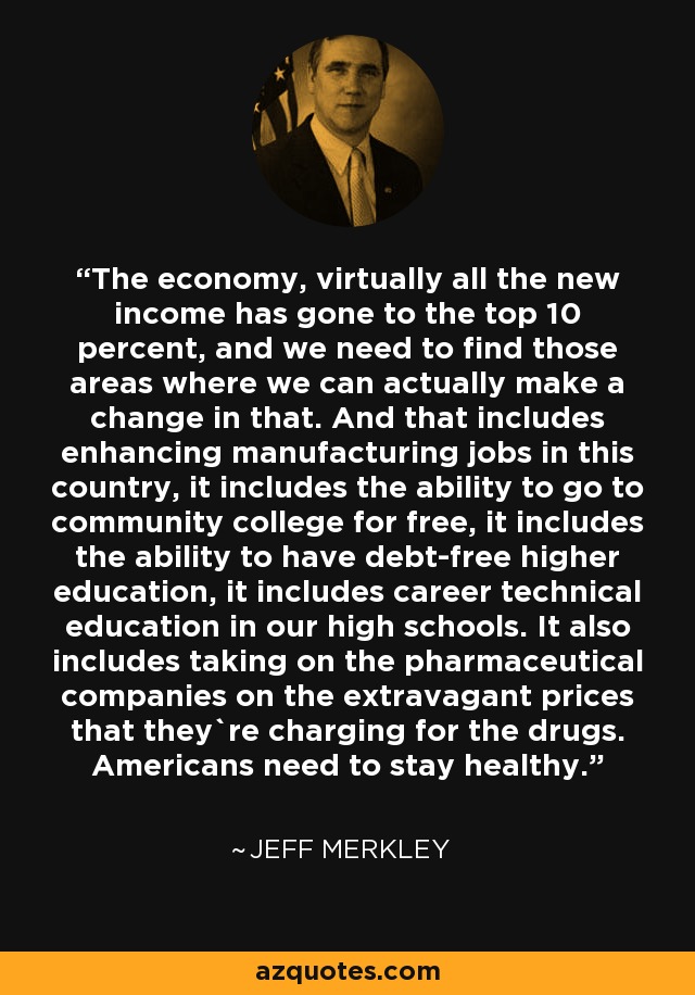 The economy, virtually all the new income has gone to the top 10 percent, and we need to find those areas where we can actually make a change in that. And that includes enhancing manufacturing jobs in this country, it includes the ability to go to community college for free, it includes the ability to have debt-free higher education, it includes career technical education in our high schools. It also includes taking on the pharmaceutical companies on the extravagant prices that they`re charging for the drugs. Americans need to stay healthy. - Jeff Merkley