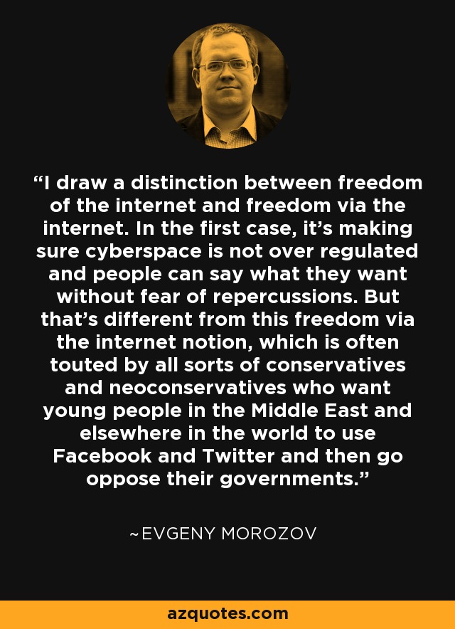 I draw a distinction between freedom of the internet and freedom via the internet. In the first case, it's making sure cyberspace is not over regulated and people can say what they want without fear of repercussions. But that's different from this freedom via the internet notion, which is often touted by all sorts of conservatives and neoconservatives who want young people in the Middle East and elsewhere in the world to use Facebook and Twitter and then go oppose their governments. - Evgeny Morozov