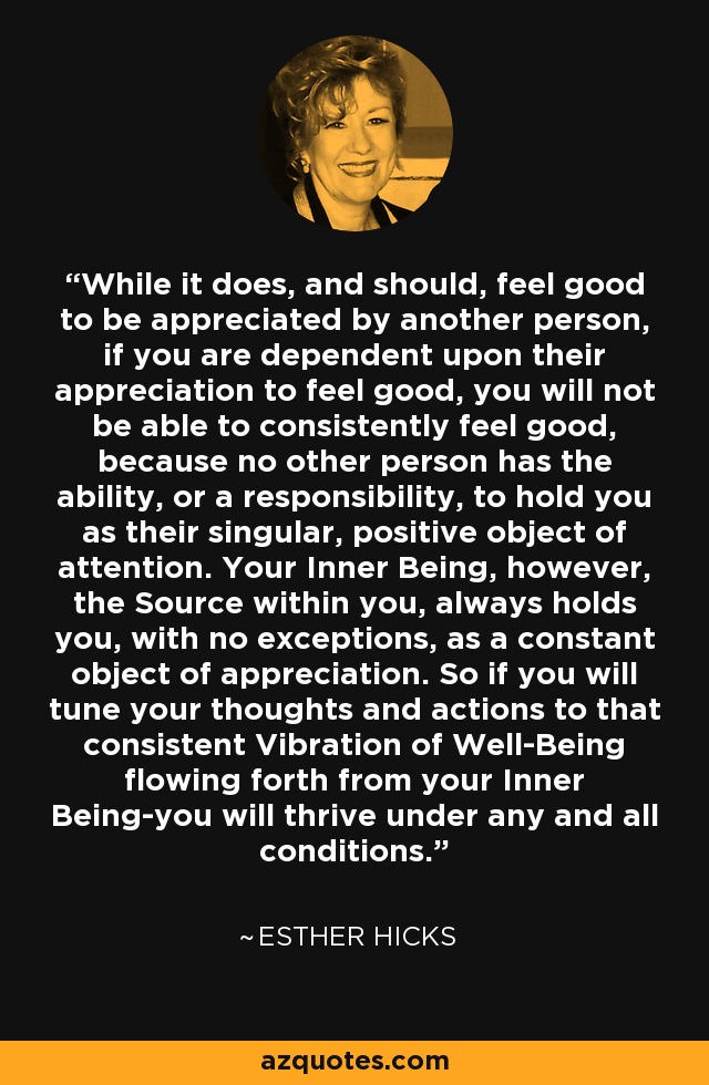 While it does, and should, feel good to be appreciated by another person, if you are dependent upon their appreciation to feel good, you will not be able to consistently feel good, because no other person has the ability, or a responsibility, to hold you as their singular, positive object of attention. Your Inner Being, however, the Source within you, always holds you, with no exceptions, as a constant object of appreciation. So if you will tune your thoughts and actions to that consistent Vibration of Well-Being flowing forth from your Inner Being-you will thrive under any and all conditions. - Esther Hicks