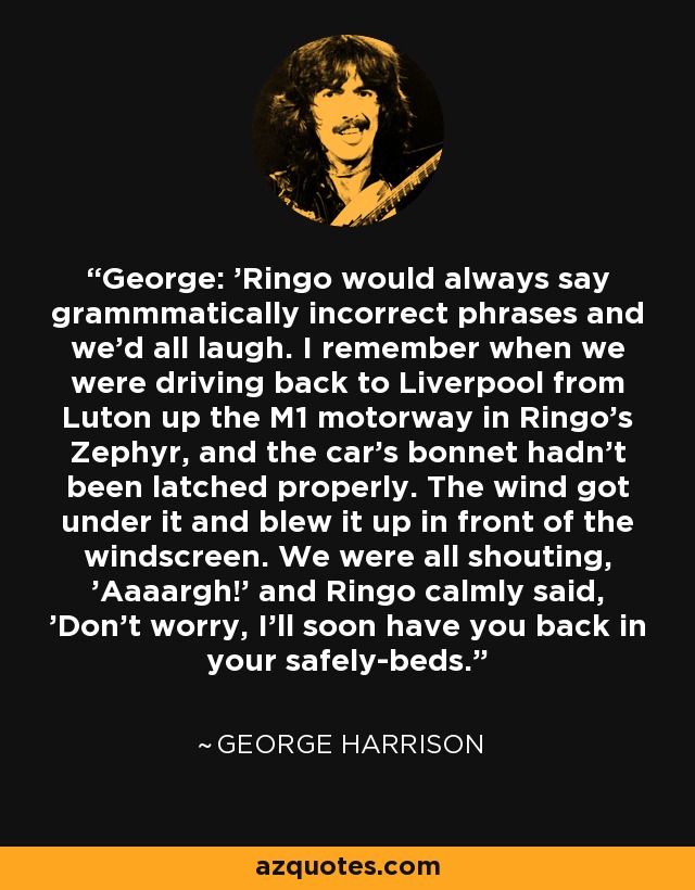 George: 'Ringo would always say grammmatically incorrect phrases and we'd all laugh. I remember when we were driving back to Liverpool from Luton up the M1 motorway in Ringo's Zephyr, and the car's bonnet hadn't been latched properly. The wind got under it and blew it up in front of the windscreen. We were all shouting, 'Aaaargh!' and Ringo calmly said, 'Don't worry, I'll soon have you back in your safely-beds. - George Harrison