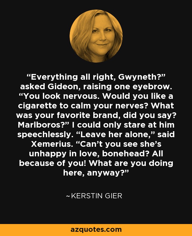 Everything all right, Gwyneth?” asked Gideon, raising one eyebrow. “You look nervous. Would you like a cigarette to calm your nerves? What was your favorite brand, did you say? Marlboros?” I could only stare at him speechlessly. “Leave her alone,” said Xemerius. “Can’t you see she’s unhappy in love, bonehead? All because of you! What are you doing here, anyway? - Kerstin Gier