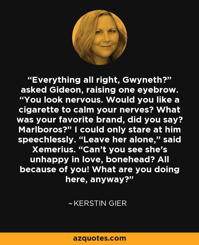 Everything all right, Gwyneth?” asked Gideon, raising one eyebrow. “You look nervous. Would you like a cigarette to calm your nerves? What was your favorite brand, did you say? Marlboros?” I could only stare at him speechlessly. “Leave her alone,” said Xemerius. “Can’t you see she’s unhappy in love, bonehead? All because of you! What are you doing here, anyway? - Kerstin Gier