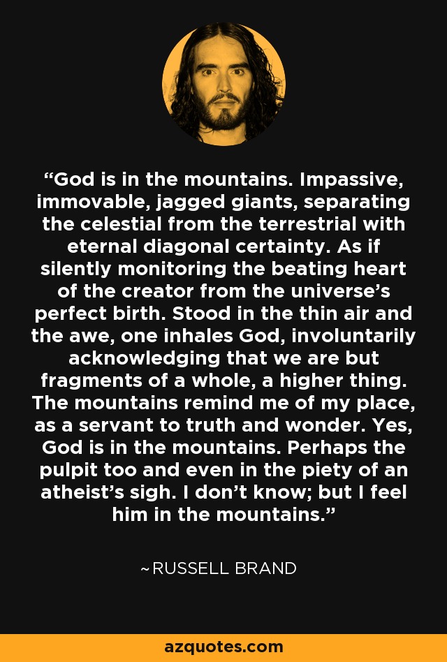 God is in the mountains. Impassive, immovable, jagged giants, separating the celestial from the terrestrial with eternal diagonal certainty. As if silently monitoring the beating heart of the creator from the universe's perfect birth. Stood in the thin air and the awe, one inhales God, involuntarily acknowledging that we are but fragments of a whole, a higher thing. The mountains remind me of my place, as a servant to truth and wonder. Yes, God is in the mountains. Perhaps the pulpit too and even in the piety of an atheist's sigh. I don't know; but I feel him in the mountains. - Russell Brand