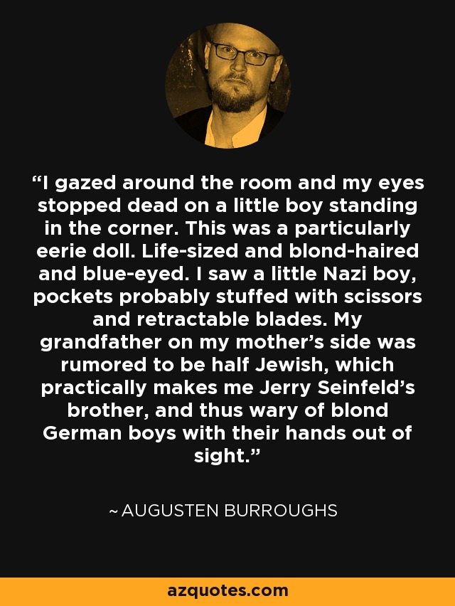 I gazed around the room and my eyes stopped dead on a little boy standing in the corner. This was a particularly eerie doll. Life-sized and blond-haired and blue-eyed. I saw a little Nazi boy, pockets probably stuffed with scissors and retractable blades. My grandfather on my mother's side was rumored to be half Jewish, which practically makes me Jerry Seinfeld's brother, and thus wary of blond German boys with their hands out of sight. - Augusten Burroughs