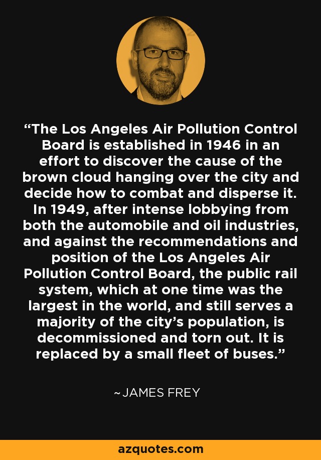 The Los Angeles Air Pollution Control Board is established in 1946 in an effort to discover the cause of the brown cloud hanging over the city and decide how to combat and disperse it. In 1949, after intense lobbying from both the automobile and oil industries, and against the recommendations and position of the Los Angeles Air Pollution Control Board, the public rail system, which at one time was the largest in the world, and still serves a majority of the city's population, is decommissioned and torn out. It is replaced by a small fleet of buses. - James Frey