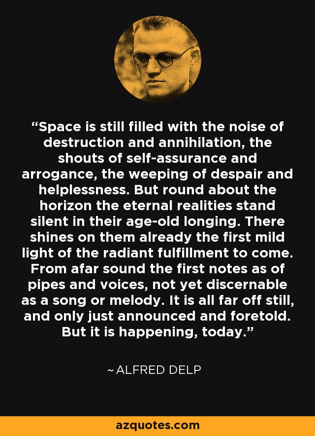 Space is still filled with the noise of destruction and annihilation, the shouts of self-assurance and arrogance, the weeping of despair and helplessness. But round about the horizon the eternal realities stand silent in their age-old longing. There shines on them already the first mild light of the radiant fulfillment to come. From afar sound the first notes as of pipes and voices, not yet discernable as a song or melody. It is all far off still, and only just announced and foretold. But it is happening, today. - Alfred Delp