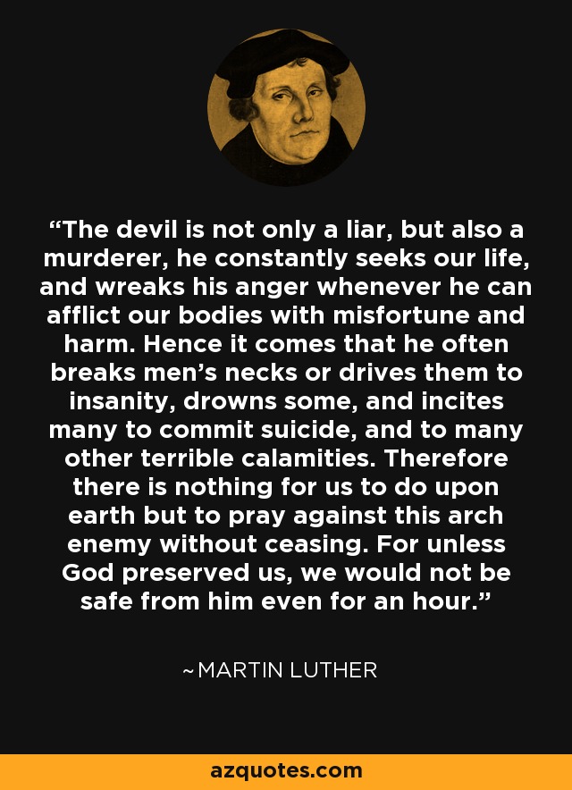 The devil is not only a liar, but also a murderer, he constantly seeks our life, and wreaks his anger whenever he can afflict our bodies with misfortune and harm. Hence it comes that he often breaks men's necks or drives them to insanity, drowns some, and incites many to commit suicide, and to many other terrible calamities. Therefore there is nothing for us to do upon earth but to pray against this arch enemy without ceasing. For unless God preserved us, we would not be safe from him even for an hour. - Martin Luther