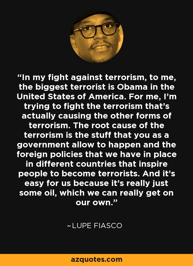 In my fight against terrorism, to me, the biggest terrorist is Obama in the United States of America. For me, I'm trying to fight the terrorism that's actually causing the other forms of terrorism. The root cause of the terrorism is the stuff that you as a government allow to happen and the foreign policies that we have in place in different countries that inspire people to become terrorists. And it's easy for us because it's really just some oil, which we can really get on our own. - Lupe Fiasco