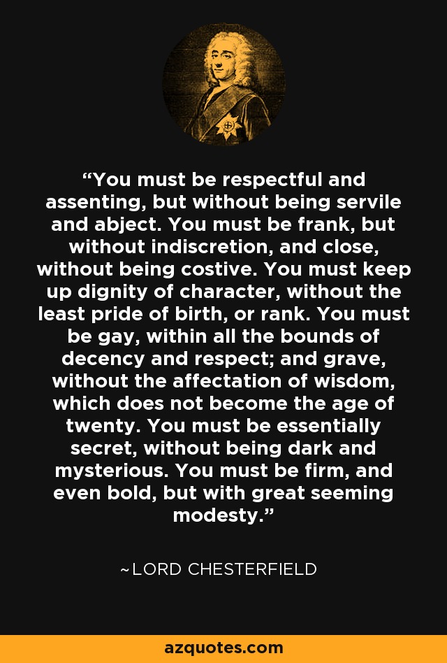 You must be respectful and assenting, but without being servile and abject. You must be frank, but without indiscretion, and close, without being costive. You must keep up dignity of character, without the least pride of birth, or rank. You must be gay, within all the bounds of decency and respect; and grave, without the affectation of wisdom, which does not become the age of twenty. You must be essentially secret, without being dark and mysterious. You must be firm, and even bold, but with great seeming modesty. - Lord Chesterfield
