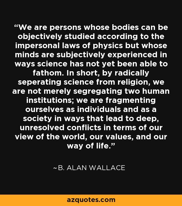 We are persons whose bodies can be objectively studied according to the impersonal laws of physics but whose minds are subjectively experienced in ways science has not yet been able to fathom. In short, by radically seperating science from religion, we are not merely segregating two human institutions; we are fragmenting ourselves as individuals and as a society in ways that lead to deep, unresolved conflicts in terms of our view of the world, our values, and our way of life. - B. Alan Wallace
