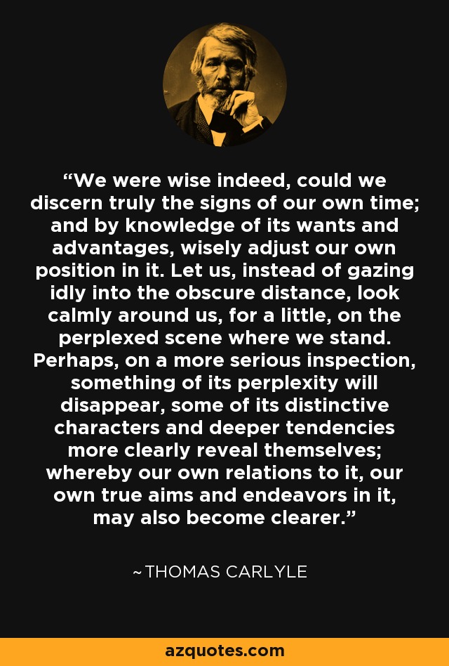 We were wise indeed, could we discern truly the signs of our own time; and by knowledge of its wants and advantages, wisely adjust our own position in it. Let us, instead of gazing idly into the obscure distance, look calmly around us, for a little, on the perplexed scene where we stand. Perhaps, on a more serious inspection, something of its perplexity will disappear, some of its distinctive characters and deeper tendencies more clearly reveal themselves; whereby our own relations to it, our own true aims and endeavors in it, may also become clearer. - Thomas Carlyle