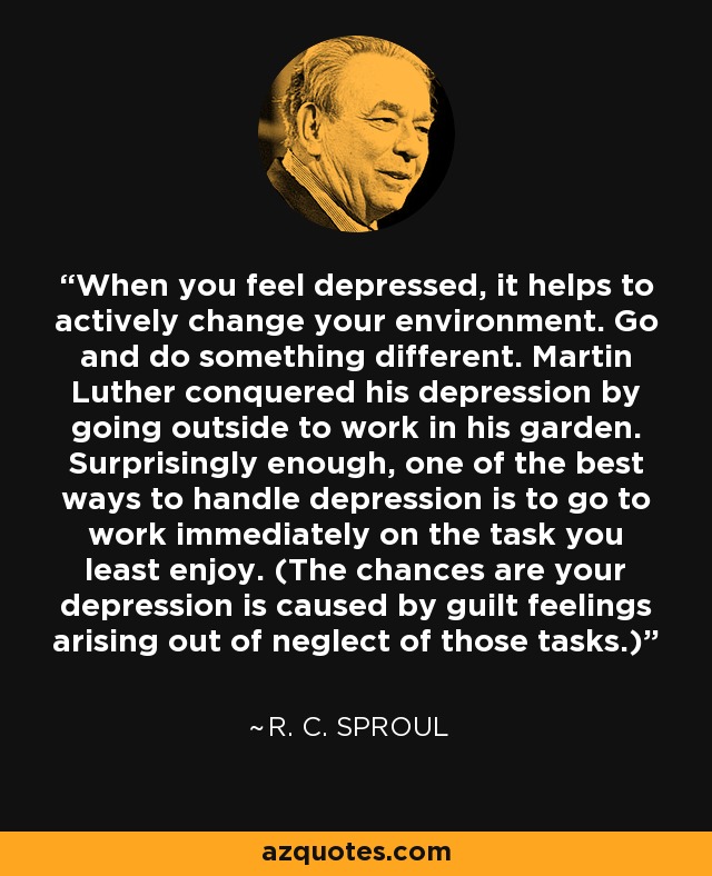 When you feel depressed, it helps to actively change your environment. Go and do something different. Martin Luther conquered his depression by going outside to work in his garden. Surprisingly enough, one of the best ways to handle depression is to go to work immediately on the task you least enjoy. (The chances are your depression is caused by guilt feelings arising out of neglect of those tasks.) - R. C. Sproul