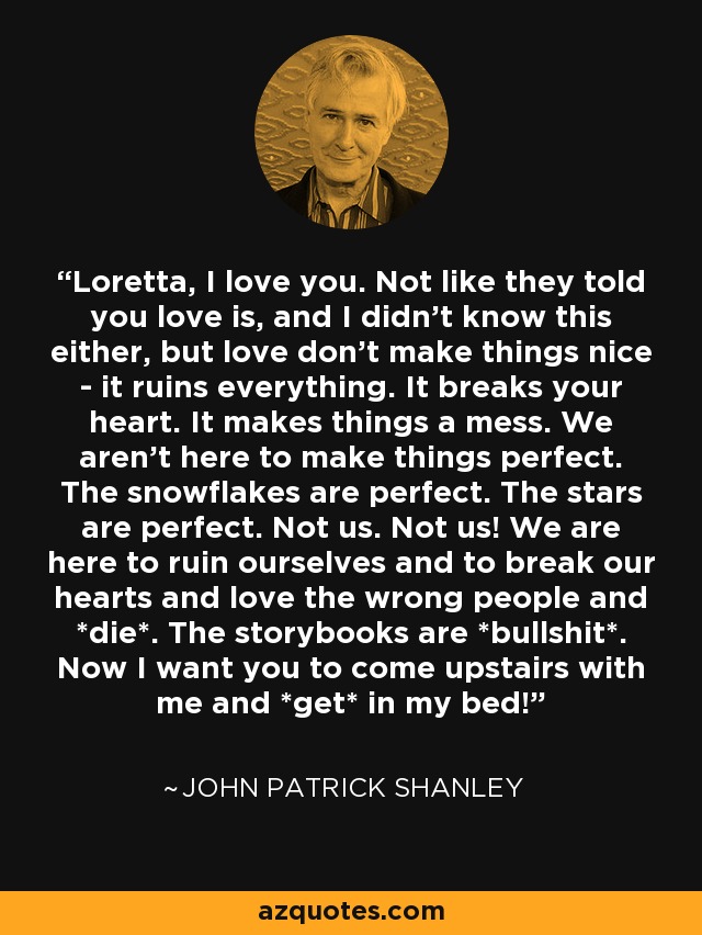 Loretta, I love you. Not like they told you love is, and I didn't know this either, but love don't make things nice - it ruins everything. It breaks your heart. It makes things a mess. We aren't here to make things perfect. The snowflakes are perfect. The stars are perfect. Not us. Not us! We are here to ruin ourselves and to break our hearts and love the wrong people and *die*. The storybooks are *bullshit*. Now I want you to come upstairs with me and *get* in my bed! - John Patrick Shanley