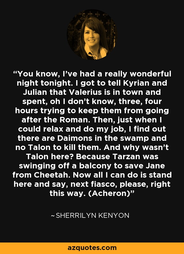 You know, I’ve had a really wonderful night tonight. I got to tell Kyrian and Julian that Valerius is in town and spent, oh I don’t know, three, four hours trying to keep them from going after the Roman. Then, just when I could relax and do my job, I find out there are Daimons in the swamp and no Talon to kill them. And why wasn’t Talon here? Because Tarzan was swinging off a balcony to save Jane from Cheetah. Now all I can do is stand here and say, next fiasco, please, right this way. (Acheron) - Sherrilyn Kenyon