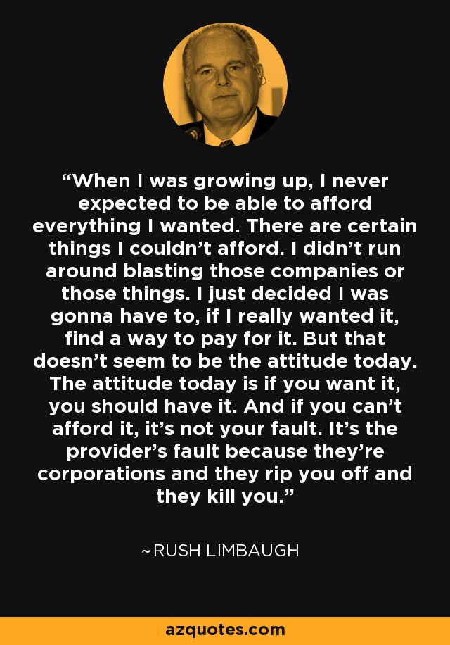 When I was growing up, I never expected to be able to afford everything I wanted. There are certain things I couldn't afford. I didn't run around blasting those companies or those things. I just decided I was gonna have to, if I really wanted it, find a way to pay for it. But that doesn't seem to be the attitude today. The attitude today is if you want it, you should have it. And if you can't afford it, it's not your fault. It's the provider's fault because they're corporations and they rip you off and they kill you. - Rush Limbaugh