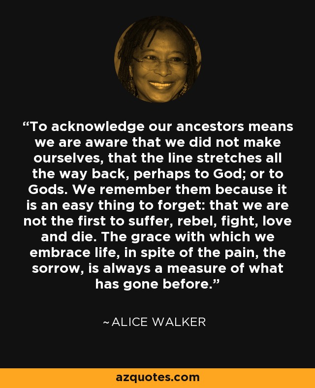 To acknowledge our ancestors means we are aware that we did not make ourselves, that the line stretches all the way back, perhaps to God; or to Gods. We remember them because it is an easy thing to forget: that we are not the first to suffer, rebel, fight, love and die. The grace with which we embrace life, in spite of the pain, the sorrow, is always a measure of what has gone before. - Alice Walker