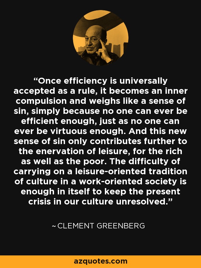 Once efficiency is universally accepted as a rule, it becomes an inner compulsion and weighs like a sense of sin, simply because no one can ever be efficient enough, just as no one can ever be virtuous enough. And this new sense of sin only contributes further to the enervation of leisure, for the rich as well as the poor. The difficulty of carrying on a leisure-oriented tradition of culture in a work-oriented society is enough in itself to keep the present crisis in our culture unresolved. - Clement Greenberg