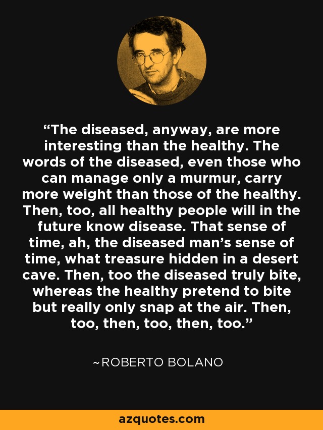 The diseased, anyway, are more interesting than the healthy. The words of the diseased, even those who can manage only a murmur, carry more weight than those of the healthy. Then, too, all healthy people will in the future know disease. That sense of time, ah, the diseased man’s sense of time, what treasure hidden in a desert cave. Then, too the diseased truly bite, whereas the healthy pretend to bite but really only snap at the air. Then, too, then, too, then, too. - Roberto Bolano