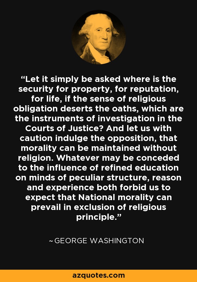 Let it simply be asked where is the security for property, for reputation, for life, if the sense of religious obligation deserts the oaths, which are the instruments of investigation in the Courts of Justice? And let us with caution indulge the opposition, that morality can be maintained without religion. Whatever may be conceded to the influence of refined education on minds of peculiar structure, reason and experience both forbid us to expect that National morality can prevail in exclusion of religious principle. - George Washington