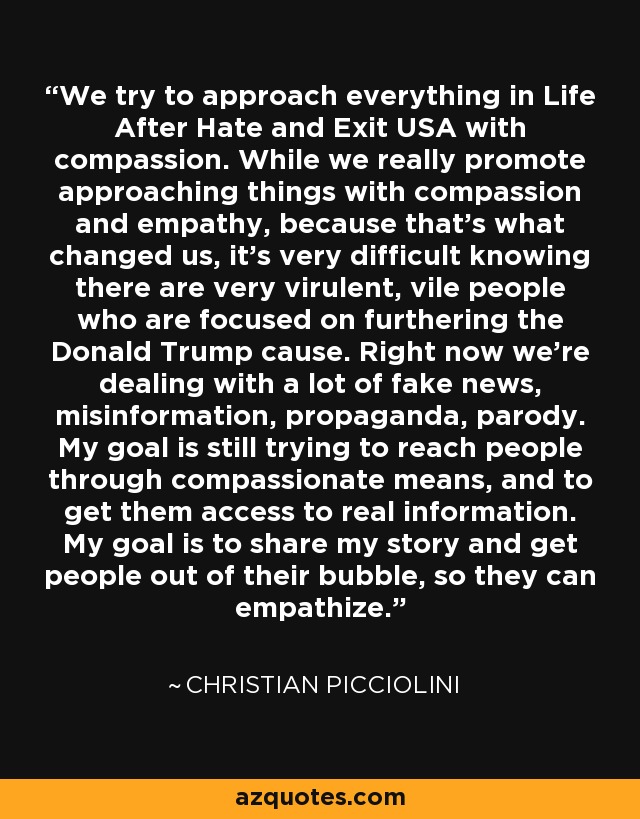 We try to approach everything in Life After Hate and Exit USA with compassion. While we really promote approaching things with compassion and empathy, because that's what changed us, it's very difficult knowing there are very virulent, vile people who are focused on furthering the Donald Trump cause. Right now we're dealing with a lot of fake news, misinformation, propaganda, parody. My goal is still trying to reach people through compassionate means, and to get them access to real information. My goal is to share my story and get people out of their bubble, so they can empathize. - Christian Picciolini