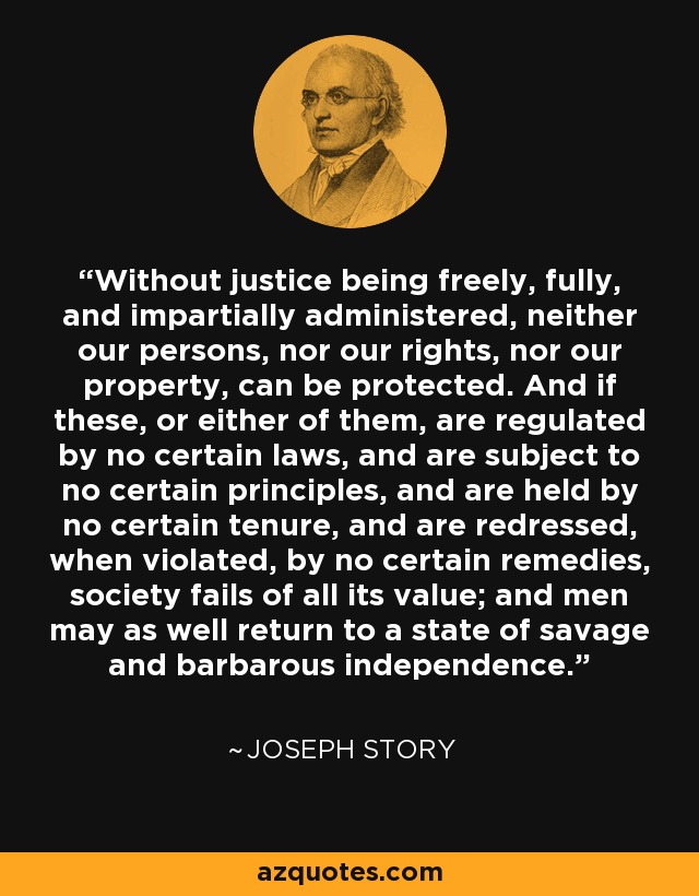 Without justice being freely, fully, and impartially administered, neither our persons, nor our rights, nor our property, can be protected. And if these, or either of them, are regulated by no certain laws, and are subject to no certain principles, and are held by no certain tenure, and are redressed, when violated, by no certain remedies, society fails of all its value; and men may as well return to a state of savage and barbarous independence. - Joseph Story