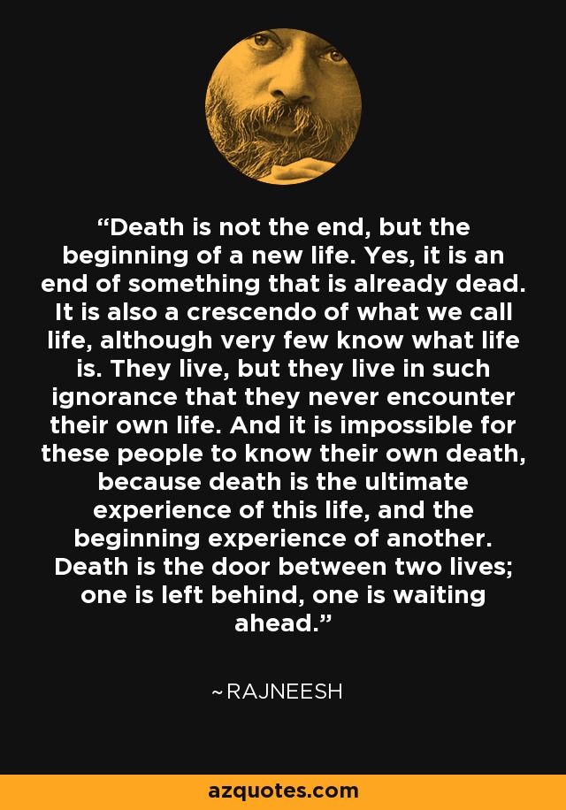 Death is not the end, but the beginning of a new life. Yes, it is an end of something that is already dead. It is also a crescendo of what we call life, although very few know what life is. They live, but they live in such ignorance that they never encounter their own life. And it is impossible for these people to know their own death, because death is the ultimate experience of this life, and the beginning experience of another. Death is the door between two lives; one is left behind, one is waiting ahead. - Rajneesh