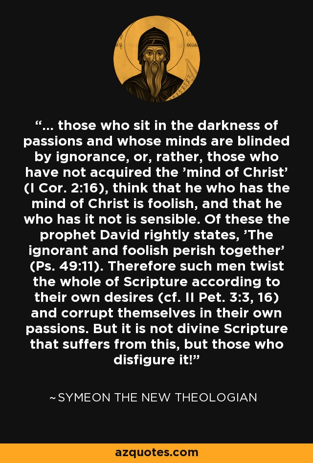 ... those who sit in the darkness of passions and whose minds are blinded by ignorance, or, rather, those who have not acquired the 'mind of Christ' (I Cor. 2:16), think that he who has the mind of Christ is foolish, and that he who has it not is sensible. Of these the prophet David rightly states, 'The ignorant and foolish perish together' (Ps. 49:11). Therefore such men twist the whole of Scripture according to their own desires (cf. II Pet. 3:3, 16) and corrupt themselves in their own passions. But it is not divine Scripture that suffers from this, but those who disfigure it! - Symeon the New Theologian