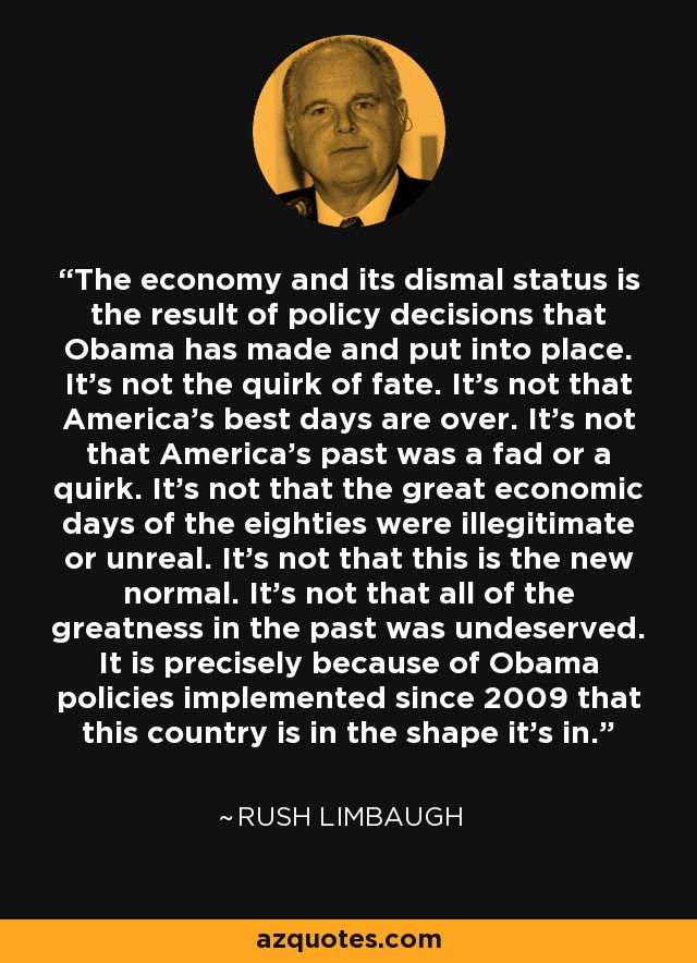 The economy and its dismal status is the result of policy decisions that Obama has made and put into place. It's not the quirk of fate. It's not that America's best days are over. It's not that America's past was a fad or a quirk. It's not that the great economic days of the eighties were illegitimate or unreal. It's not that this is the new normal. It's not that all of the greatness in the past was undeserved. It is precisely because of Obama policies implemented since 2009 that this country is in the shape it's in. - Rush Limbaugh
