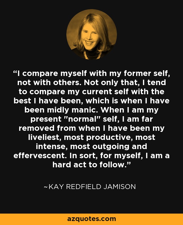 I compare myself with my former self, not with others. Not only that, I tend to compare my current self with the best I have been, which is when I have been midly manic. When I am my present 