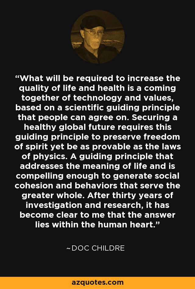 What will be required to increase the quality of life and health is a coming together of technology and values, based on a scientific guiding principle that people can agree on. Securing a healthy global future requires this guiding principle to preserve freedom of spirit yet be as provable as the laws of physics. A guiding principle that addresses the meaning of life and is compelling enough to generate social cohesion and behaviors that serve the greater whole. After thirty years of investigation and research, it has become clear to me that the answer lies within the human heart. - Doc Childre