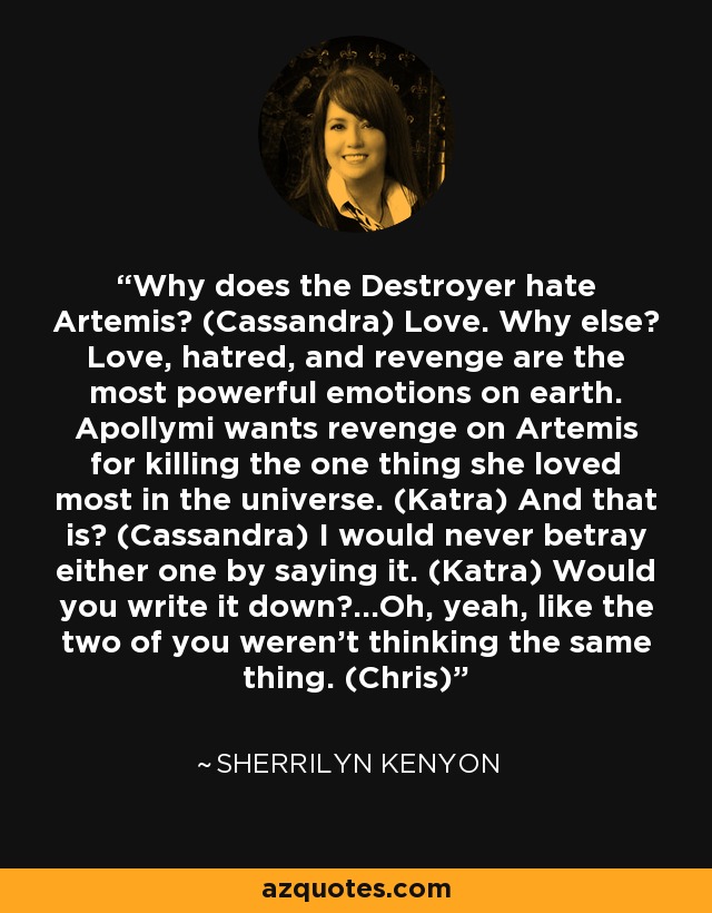 Why does the Destroyer hate Artemis? (Cassandra) Love. Why else? Love, hatred, and revenge are the most powerful emotions on earth. Apollymi wants revenge on Artemis for killing the one thing she loved most in the universe. (Katra) And that is? (Cassandra) I would never betray either one by saying it. (Katra) Would you write it down?...Oh, yeah, like the two of you weren’t thinking the same thing. (Chris) - Sherrilyn Kenyon