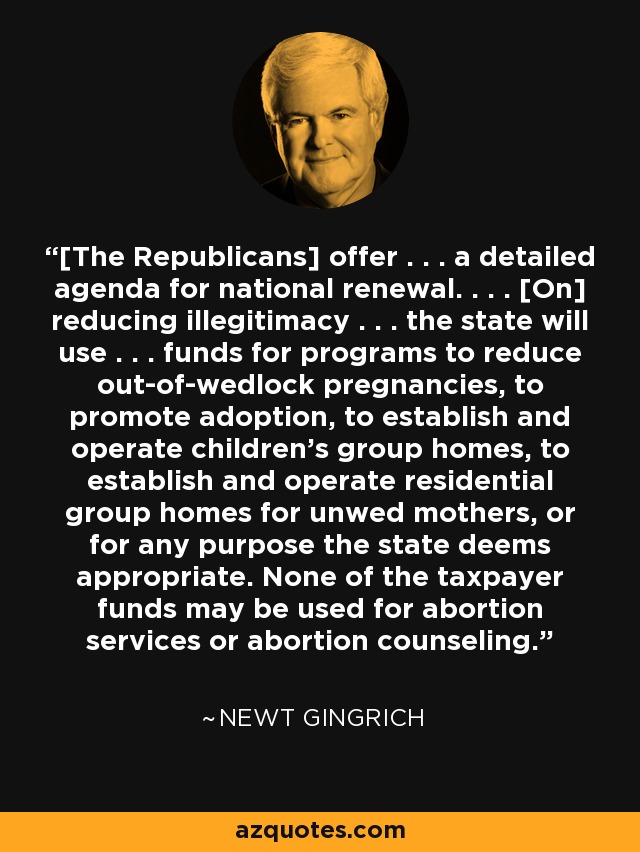 [The Republicans] offer . . . a detailed agenda for national renewal. . . . [On] reducing illegitimacy . . . the state will use . . . funds for programs to reduce out-of-wedlock pregnancies, to promote adoption, to establish and operate children's group homes, to establish and operate residential group homes for unwed mothers, or for any purpose the state deems appropriate. None of the taxpayer funds may be used for abortion services or abortion counseling. - Newt Gingrich