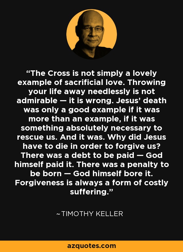 The Cross is not simply a lovely example of sacrificial love. Throwing your life away needlessly is not admirable — it is wrong. Jesus’ death was only a good example if it was more than an example, if it was something absolutely necessary to rescue us. And it was. Why did Jesus have to die in order to forgive us? There was a debt to be paid — God himself paid it. There was a penalty to be born — God himself bore it. Forgiveness is always a form of costly suffering. - Timothy Keller