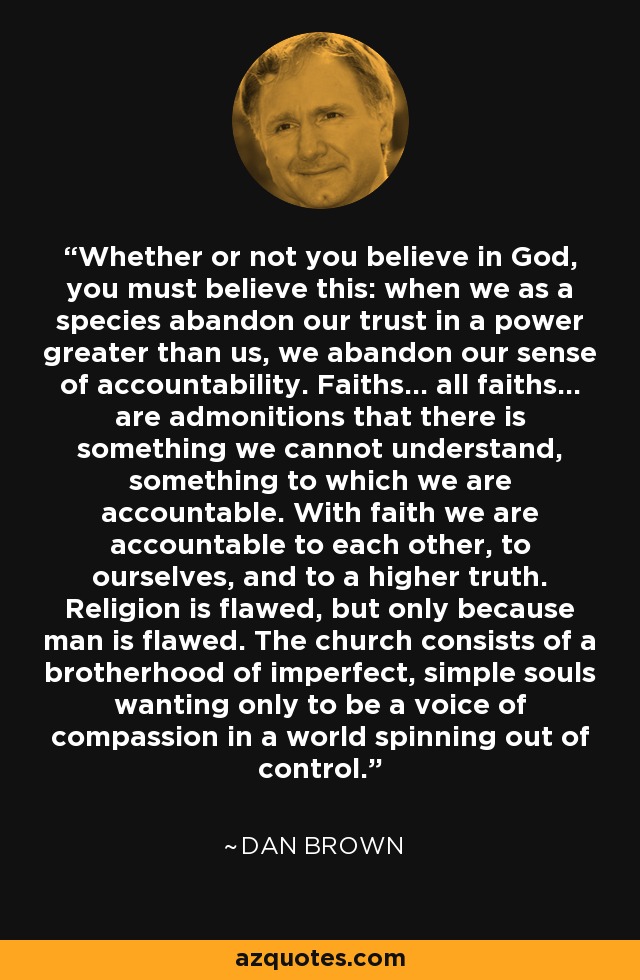 Whether or not you believe in God, you must believe this: when we as a species abandon our trust in a power greater than us, we abandon our sense of accountability. Faiths… all faiths… are admonitions that there is something we cannot understand, something to which we are accountable. With faith we are accountable to each other, to ourselves, and to a higher truth. Religion is flawed, but only because man is flawed. The church consists of a brotherhood of imperfect, simple souls wanting only to be a voice of compassion in a world spinning out of control. - Dan Brown