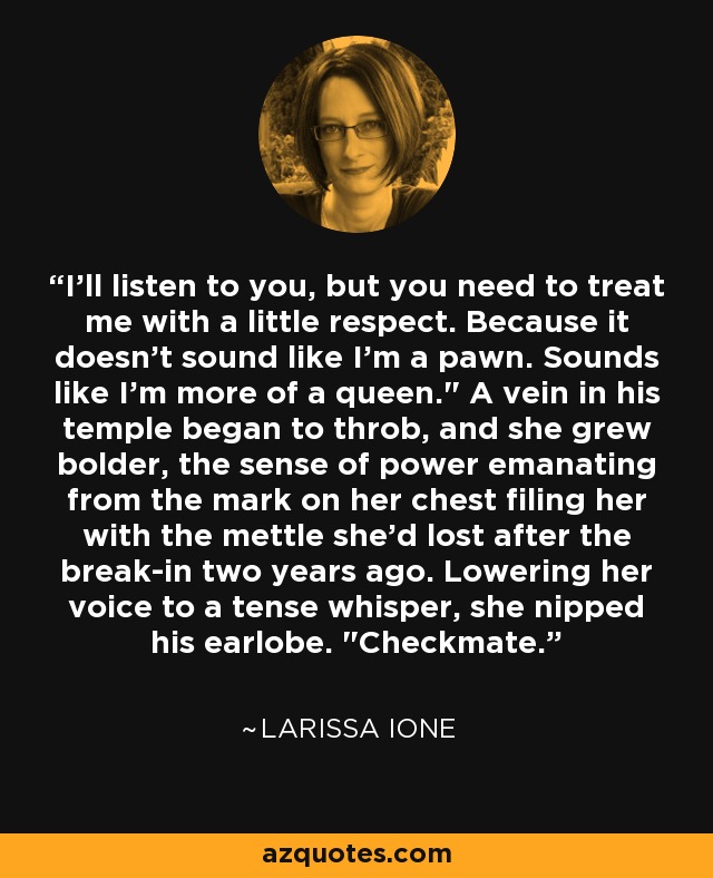 I'll listen to you, but you need to treat me with a little respect. Because it doesn't sound like I'm a pawn. Sounds like I'm more of a queen.