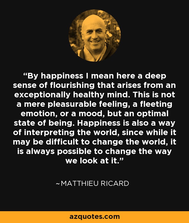 By happiness I mean here a deep sense of flourishing that arises from an exceptionally healthy mind. This is not a mere pleasurable feeling, a fleeting emotion, or a mood, but an optimal state of being. Happiness is also a way of interpreting the world, since while it may be difficult to change the world, it is always possible to change the way we look at it. - Matthieu Ricard