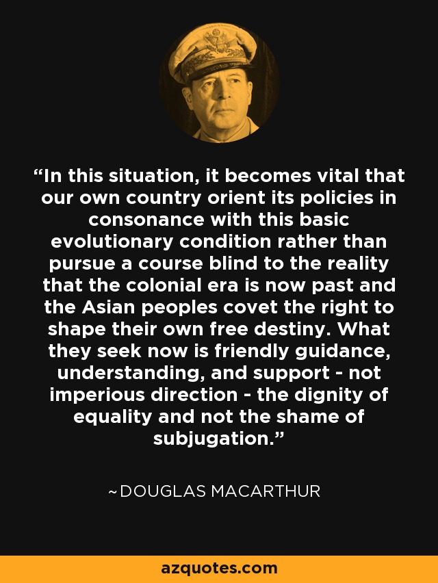 In this situation, it becomes vital that our own country orient its policies in consonance with this basic evolutionary condition rather than pursue a course blind to the reality that the colonial era is now past and the Asian peoples covet the right to shape their own free destiny. What they seek now is friendly guidance, understanding, and support - not imperious direction - the dignity of equality and not the shame of subjugation. - Douglas MacArthur