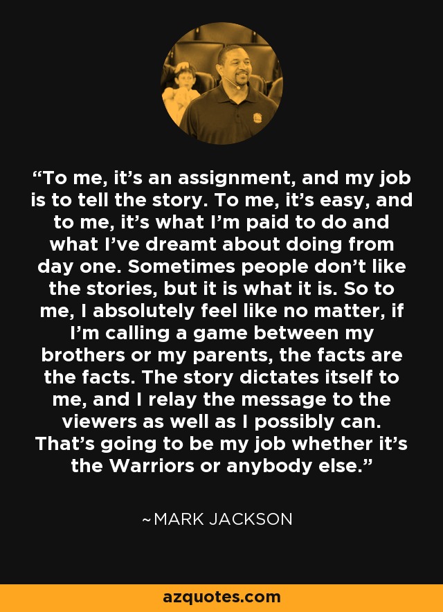 To me, it's an assignment, and my job is to tell the story. To me, it's easy, and to me, it's what I'm paid to do and what I've dreamt about doing from day one. Sometimes people don't like the stories, but it is what it is. So to me, I absolutely feel like no matter, if I'm calling a game between my brothers or my parents, the facts are the facts. The story dictates itself to me, and I relay the message to the viewers as well as I possibly can. That's going to be my job whether it's the Warriors or anybody else. - Mark Jackson