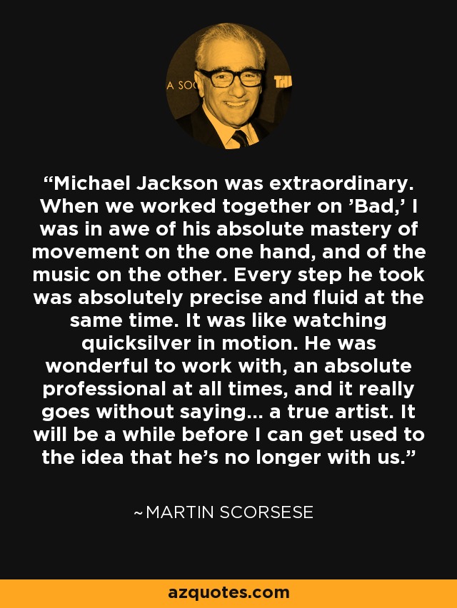 Michael Jackson was extraordinary. When we worked together on 'Bad,' I was in awe of his absolute mastery of movement on the one hand, and of the music on the other. Every step he took was absolutely precise and fluid at the same time. It was like watching quicksilver in motion. He was wonderful to work with, an absolute professional at all times, and it really goes without saying... a true artist. It will be a while before I can get used to the idea that he's no longer with us. - Martin Scorsese